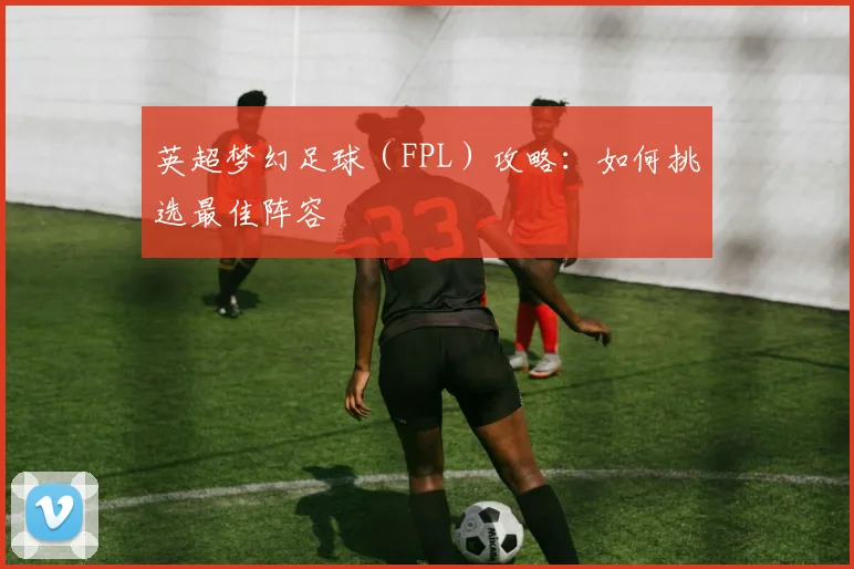 英超梦幻足球（FPL）攻略：如何挑选最佳阵容