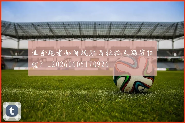 业余跑者如何规划马拉松大满贯征程？_20260605170926