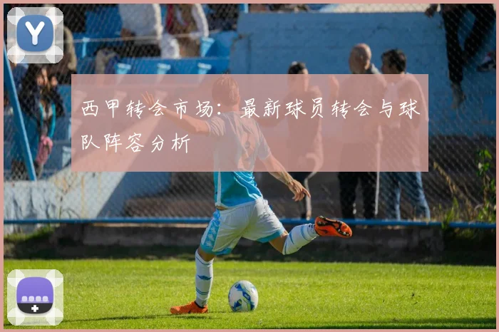 西甲转会市场:最新球员转会与球队阵容分析