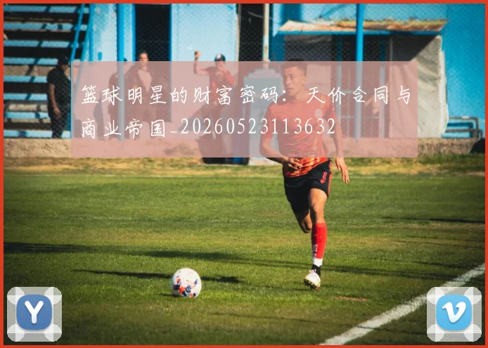 篮球明星的财富密码:天价合同与商业帝国_20260523113632
