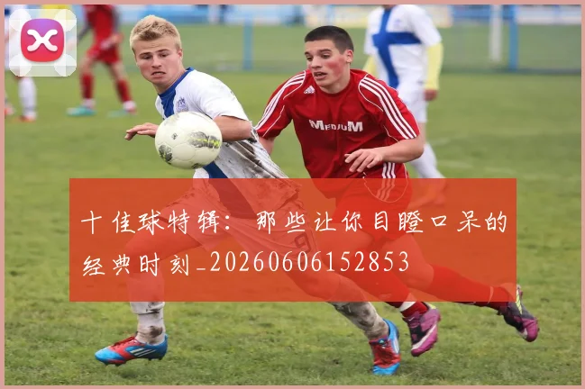 十佳球特辑：那些让你目瞪口呆的经典时刻_20260606152853