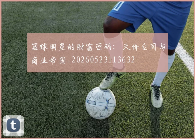 篮球明星的财富密码：天价合同与商业帝国_20260523113632