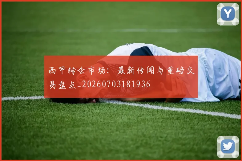 西甲转会市场:最新传闻与重磅交易盘点_20260703181936