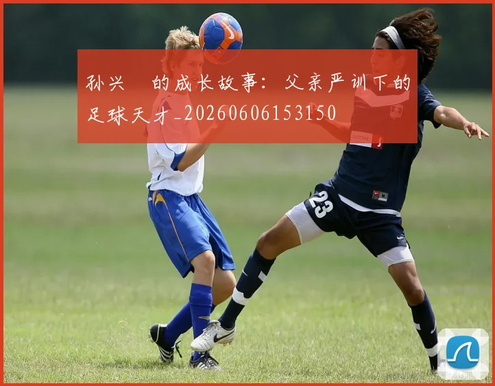 孙兴慜的成长故事：父亲严训下的足球天才_20260606153150